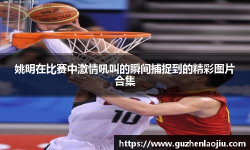 姚明在比赛中激情吼叫的瞬间捕捉到的精彩图片合集